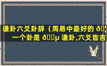 谦卦六爻卦辞（周易中最好的 🦊 一个卦是 🌵 谦卦,六爻皆吉）